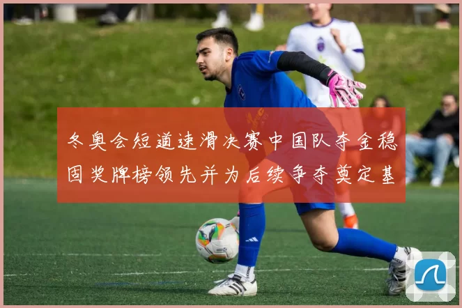 冬奥会短道速滑决赛中国队夺金稳固奖牌榜领先并为后续争夺奠定基础