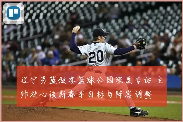 辽宁男篮做客篮球公园深度专访 主帅核心谈新赛季目标与阵容调整