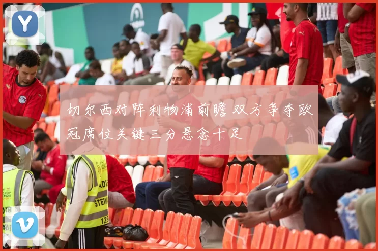 切尔西对阵利物浦前瞻 双方争夺欧冠席位关键三分悬念十足