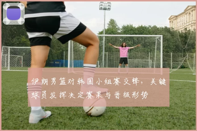 伊朗男篮对韩国小组赛交锋,关键球员发挥决定赛果与晋级形势