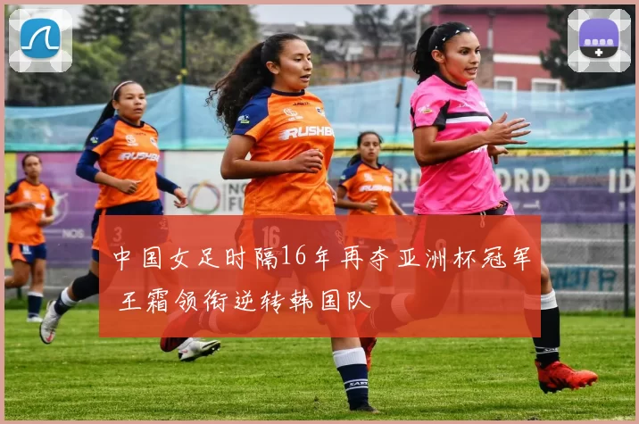 中国女足时隔16年再夺亚洲杯冠军 王霜领衔逆转韩国队