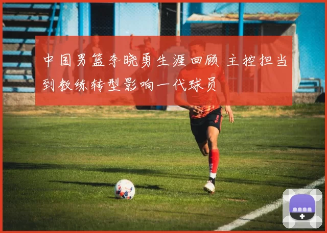 中国男篮李晓勇生涯回顾 主控担当到教练转型影响一代球员