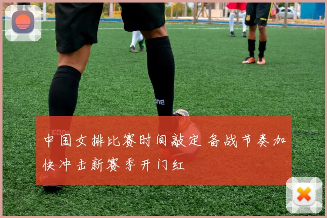 中国女排比赛时间敲定 备战节奏加快冲击新赛季开门红