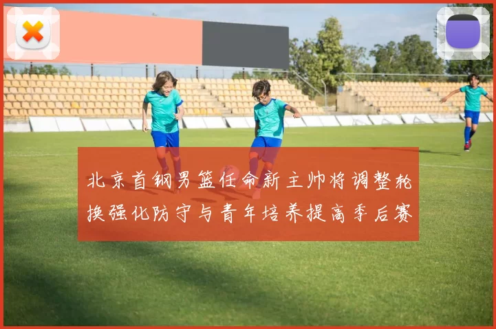 北京首钢男篮任命新主帅将调整轮换强化防守与青年培养提高季后赛竞争力