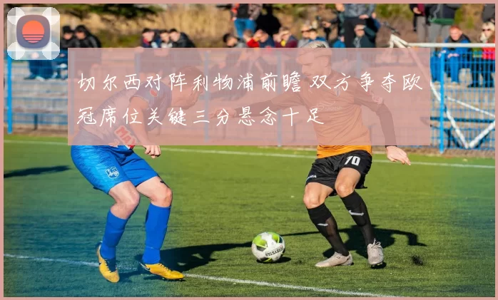 切尔西对阵利物浦前瞻 双方争夺欧冠席位关键三分悬念十足