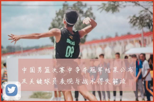 中国男篮决赛中争夺冠军结果公布及关键球员表现与战术得失解读