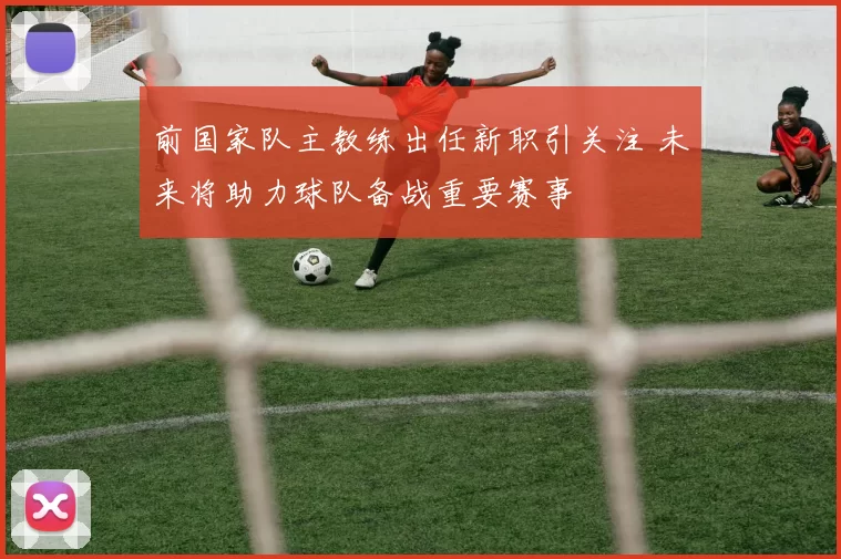 前国家队主教练出任新职引关注 未来将助力球队备战重要赛事
