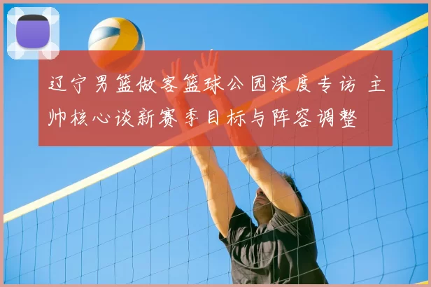 辽宁男篮做客篮球公园深度专访 主帅核心谈新赛季目标与阵容调整