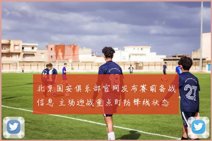 北京国安俱乐部官网发布赛前备战信息 主场迎战重点盯防锋线状态