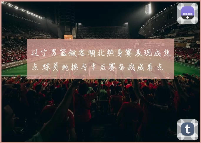 辽宁男篮做客湖北热身赛表现成焦点 球员轮换与季后赛备战成看点