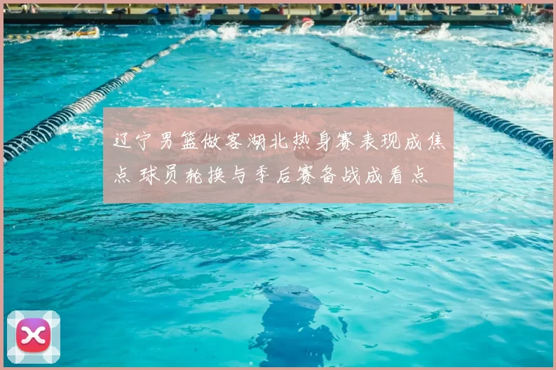 辽宁男篮做客湖北热身赛表现成焦点 球员轮换与季后赛备战成看点