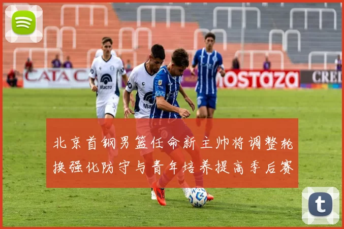 北京首钢男篮任命新主帅将调整轮换强化防守与青年培养提高季后赛竞争力