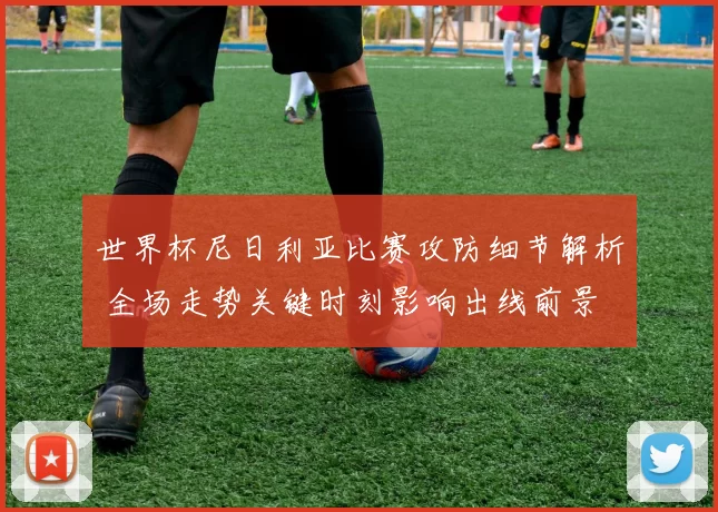 世界杯尼日利亚比赛攻防细节解析 全场走势关键时刻影响出线前景