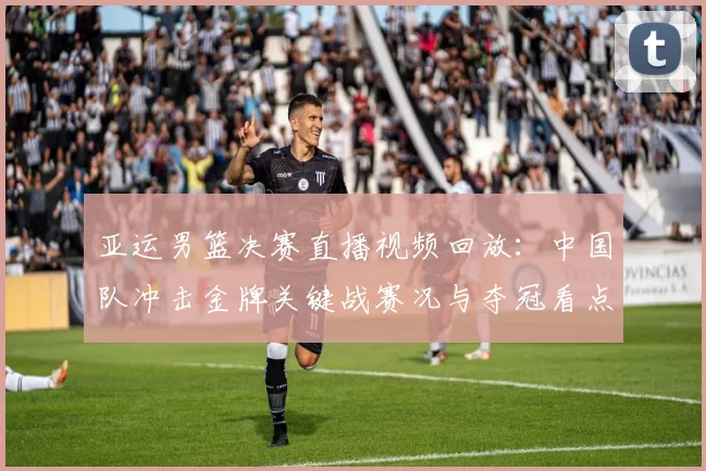 亚运男篮决赛直播视频回放:中国队冲击金牌关键战赛况与夺冠看点