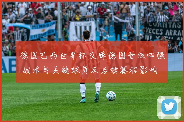 德国巴西世界杯交锋德国晋级四强 战术与关键球员及后续赛程影响