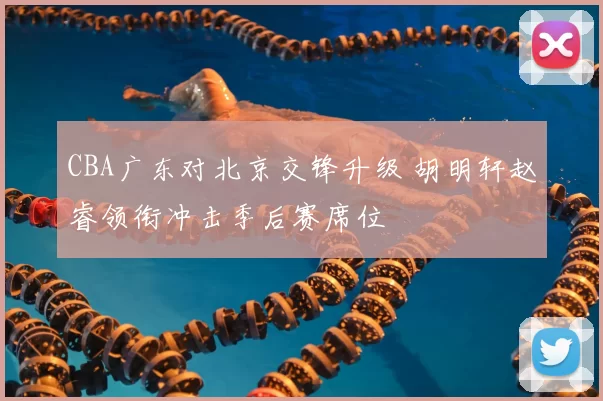 CBA广东对北京交锋升级 胡明轩赵睿领衔冲击季后赛席位