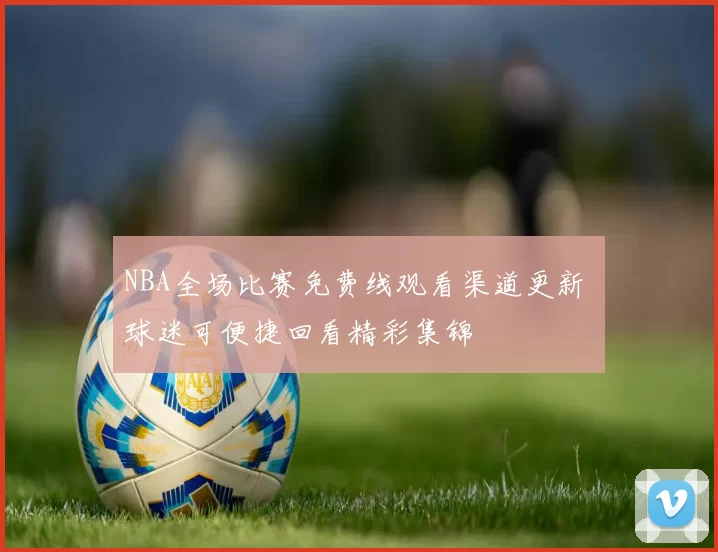 NBA全场比赛免费线观看渠道更新 球迷可便捷回看精彩集锦