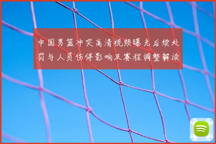 中国男篮冲突高清视频曝光后续处罚与人员伤停影响及赛程调整解读