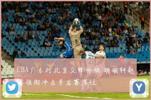 CBA广东对北京交锋升级 胡明轩赵睿领衔冲击季后赛席位