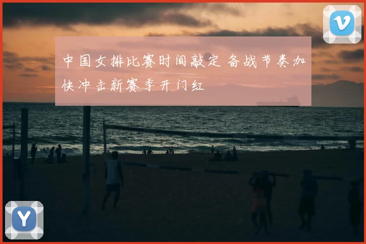 中国女排比赛时间敲定 备战节奏加快冲击新赛季开门红