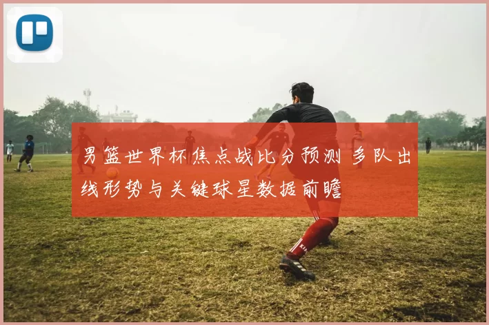 男篮世界杯焦点战比分预测 多队出线形势与关键球星数据前瞻