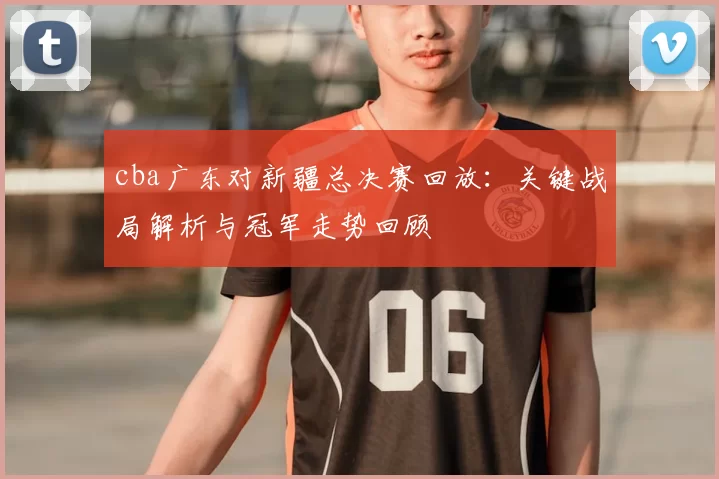 cba广东对新疆总决赛回放：关键战局解析与冠军走势回顾