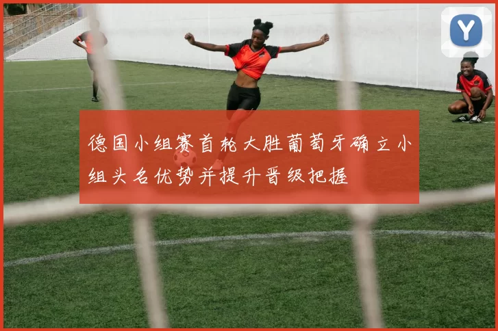 德国小组赛首轮大胜葡萄牙确立小组头名优势并提升晋级把握