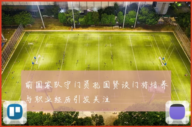 前国家队守门员孔国贤谈门将培养与职业经历引发关注