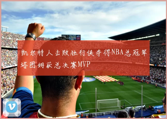 凯尔特人击败独行侠夺得NBA总冠军塔图姆获总决赛MVP