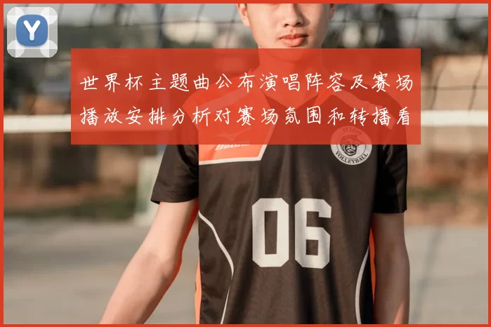 世界杯主题曲公布演唱阵容及赛场播放安排分析对赛场氛围和转播看点的影响