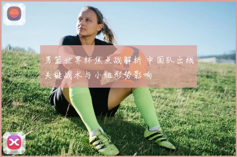 男篮世界杯焦点战解析 中国队出线关键战术与小组形势影响