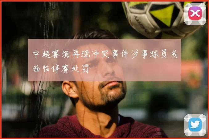 中超赛场再现冲突事件涉事球员或面临停赛处罚
