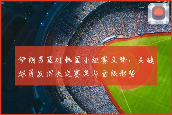 伊朗男篮对韩国小组赛交锋,关键球员发挥决定赛果与晋级形势